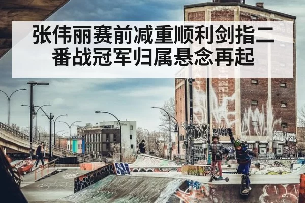 张伟丽赛前减重顺利剑指二番战冠军归属悬念再起