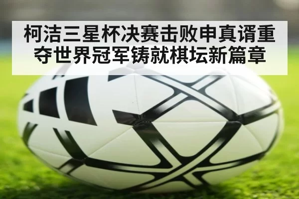 柯洁三星杯决赛击败申真谞重夺世界冠军铸就棋坛新篇章