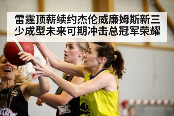 雷霆顶薪续约杰伦威廉姆斯新三少成型未来可期冲击总冠军荣耀